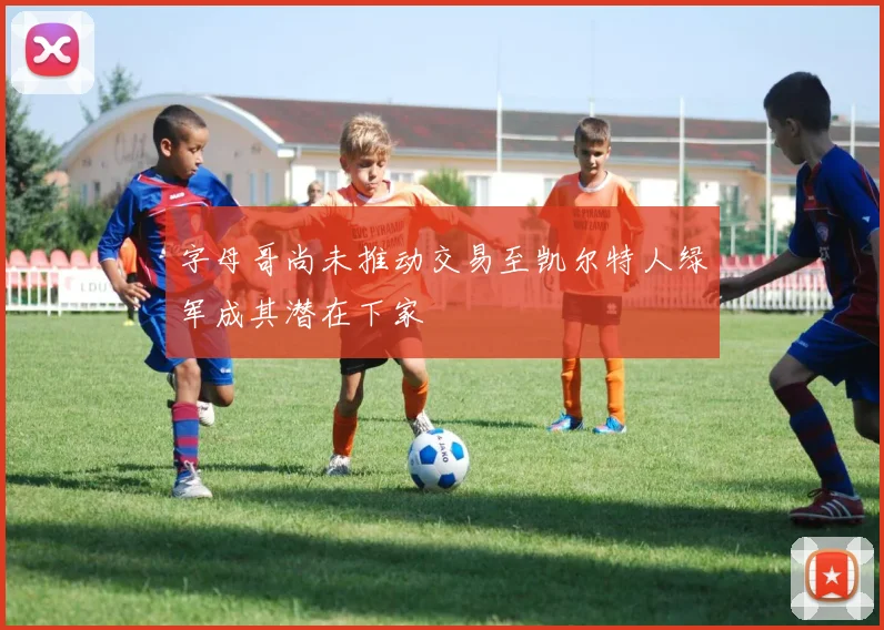字母哥尚未推动交易至凯尔特人绿军成其潜在下家