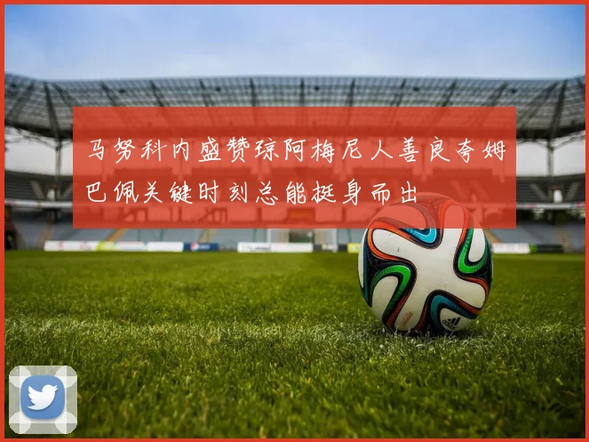 马努科内盛赞琼阿梅尼人善良夸姆巴佩关键时刻总能挺身而出