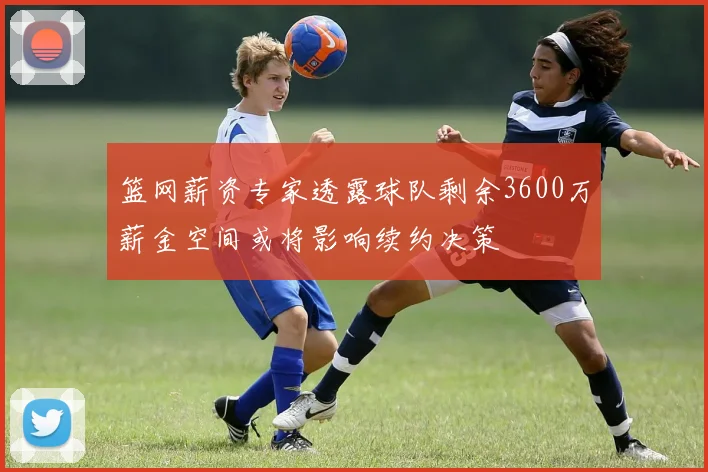 篮网薪资专家透露球队剩余3600万薪金空间或将影响续约决策