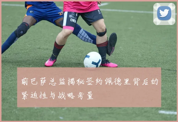 前巴萨总监揭秘签约佩德里背后的紧迫性与战略考量