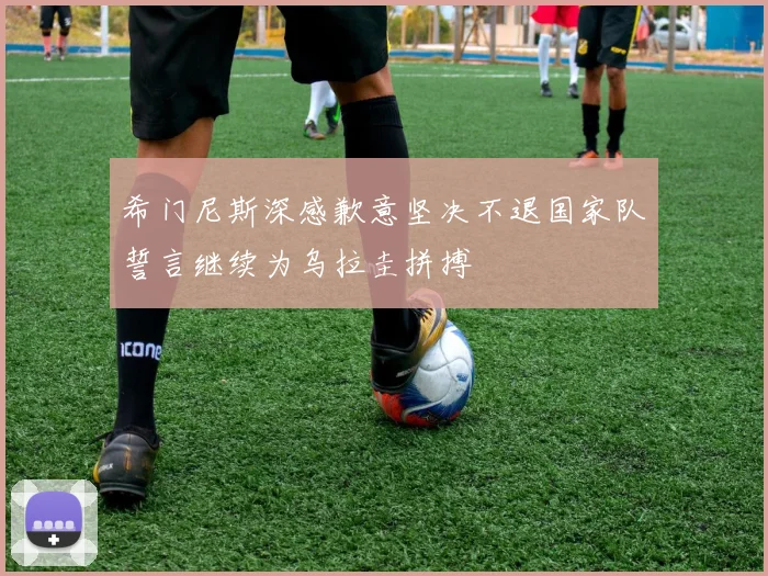 希门尼斯深感歉意坚决不退国家队誓言继续为乌拉圭拼搏