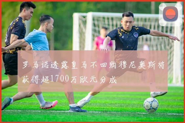 罗马诺透露皇马不回购穆尼奥斯将获得超1700万欧元分成