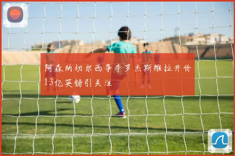 阿森纳切尔西争夺罗杰斯维拉开价13亿英镑引关注