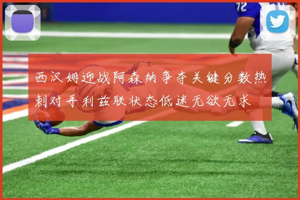 西汉姆迎战阿森纳争夺关键分数热刺对手利兹联状态低迷无欲无求