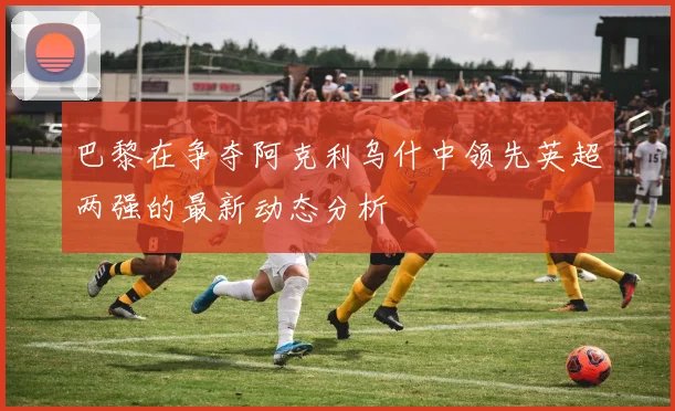 巴黎在争夺阿克利乌什中领先英超两强的最新动态分析