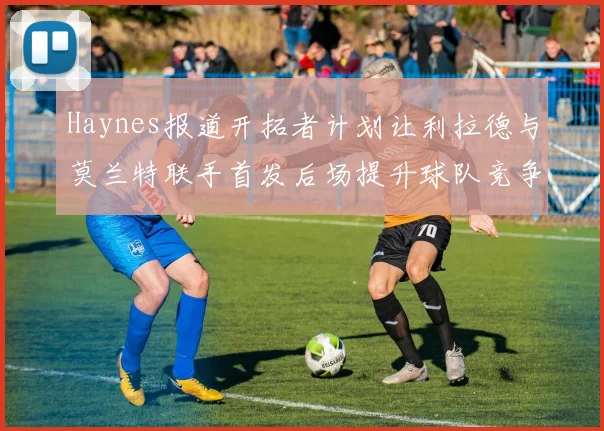 Haynes报道开拓者计划让利拉德与莫兰特联手首发后场提升球队竞争力