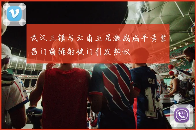 武汉三镇与云南玉昆激战成平黄紫昌门前捅射破门引发热议
