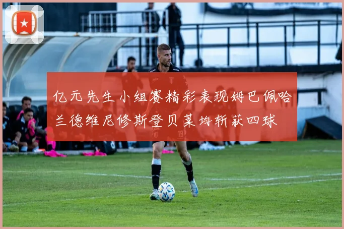 亿元先生小组赛精彩表现姆巴佩哈兰德维尼修斯登贝莱均斩获四球