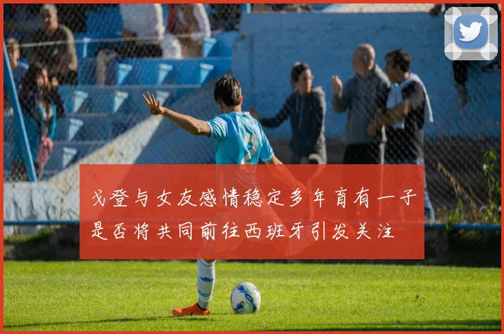 戈登与女友感情稳定多年育有一子是否将共同前往西班牙引发关注
