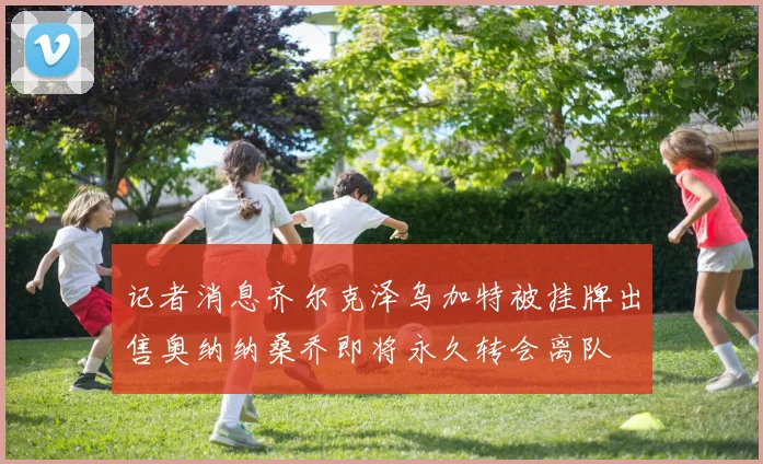 记者消息齐尔克泽乌加特被挂牌出售奥纳纳桑乔即将永久转会离队