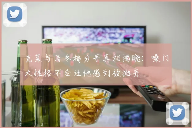 克莱与马冬梅分手真相揭晓：嗓门大性格不合让他感到被抛弃