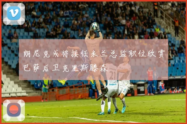 朗尼克或将接任米兰总监职位欣赏巴萨后卫克里斯滕森