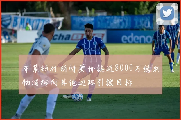 布莱顿对明特要价接近8000万镑利物浦转向其他边路引援目标