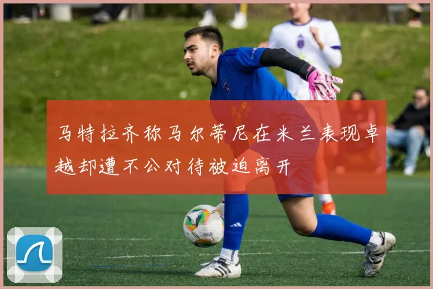 马特拉齐称马尔蒂尼在米兰表现卓越却遭不公对待被迫离开