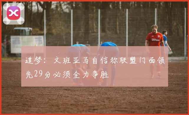追梦：文班亚马自信称联盟门面领先29分必须全力争胜