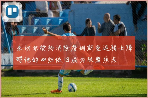 米切尔续约消除詹姆斯重返骑士障碍他的回归依旧成为联盟焦点