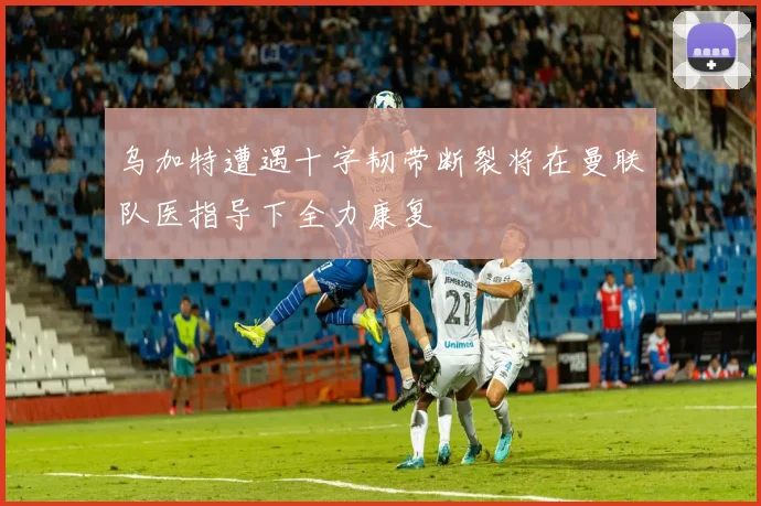 乌加特遭遇十字韧带断裂将在曼联队医指导下全力康复