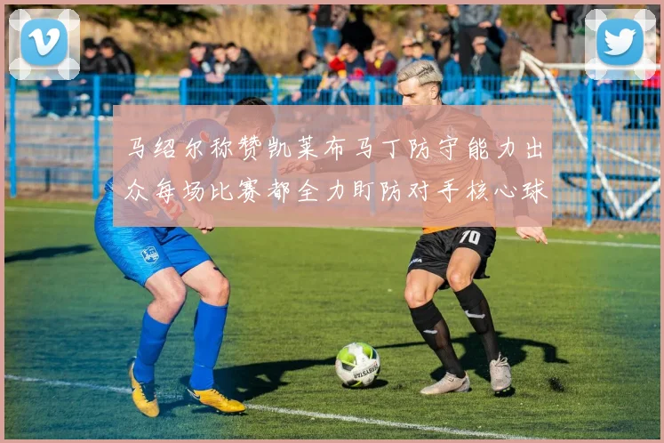 马绍尔称赞凯莱布马丁防守能力出众每场比赛都全力盯防对手核心球员