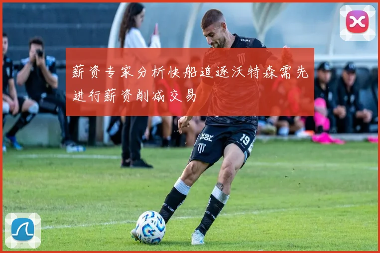 薪资专家分析快船追逐沃特森需先进行薪资削减交易