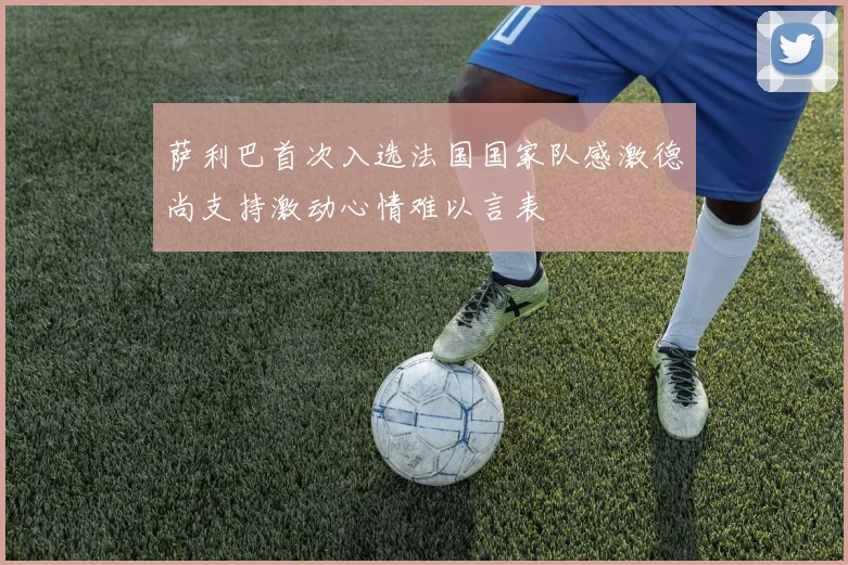 萨利巴首次入选法国国家队感激德尚支持激动心情难以言表
