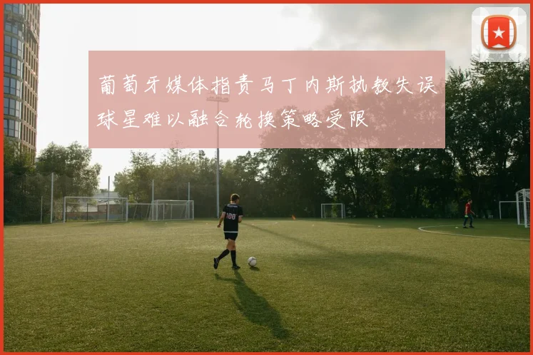 葡萄牙媒体指责马丁内斯执教失误球星难以融合轮换策略受限
