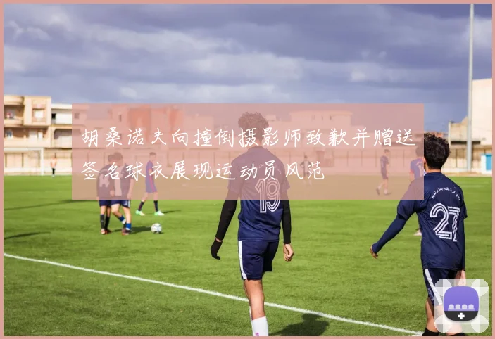 胡桑诺夫向撞倒摄影师致歉并赠送签名球衣展现运动员风范